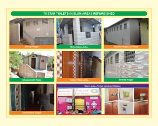 75 STAR TOILETS IN SLUM AREAS REFURBISHED
Shivaji Nagar Mora Gaon Juhu Boudha Nagar, S.V.Road
Chandrabai Nagar
Father Wadi Juhu Bharat NagarDhakusheth Pada
Star Ladies Toilet, Andheri Station
 
