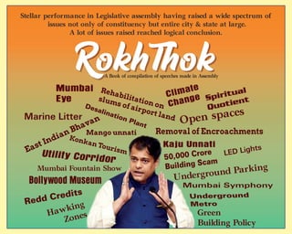 Stellar performance in Legislative assembly having raised a wide spectrum of
issues not only of constituency but entire city & state at large.
A lot of issues raised reached logical conclusion.
Mumbai
Eye
Mumbai Fountain Show
East Indian Bhavan
Utility Corridor
Konkan Tourism
Bollywood Museum
Redd Credits
Hawking
Zones
Climate
Change
Mango unnati
Kaju Unnati
Removal of Encroachments
Green
Building Policy
Mumbai Symphony
Underground
Metro
Underground Parking
50,000 Crore
Building Scam
LED Lights
Open spaces
Desalination Plant
Rehabilitation on
slums of airport land
Spiritual
Quotient
Marine Litter
A Book of compilation of speeches made in Assembly
 