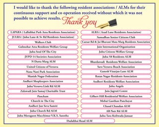 I would like to thank the following resident associations / ALMs for their
continuous support and co operation received without which it was not
possible to achieve results.
LAPARA ( Lallubhai Park Area Residents Association) ALRA ( Azad Lane Residents Association)
JULRA ( Juhu Lane & Sv Rd Residents Association) Samadhan Senior Citizens Club
Walkers Club Caesar Rd & Jai Bhavani Mata Marg Residents Association
Gulmohar Area Residents Welfare Group Jain International Organization
Juhu Soul Of e City Juhu Citizens Welfare Group
JVPD 14 Societies Association Juhu 58 Residents ALM
N Dutta Marg ALM Bhardawadi Residents Welfare Association
United Citizens of Versova Save Versova Beach Association
Nana Nani Park Association Ganesh Visarjan Lane ALM
Manish Nagar Federation Ratan Nagar Residents Association
Andheri Shopkeepers Association Andheri Residents Welfare Association
Juhu Versova Link Rd ALM Juhu Angels
Zalawadi Jain Samaj Charitable Trust Jain Jagruti Centre
Pancham Gilbert Hill Residential Welfare Association
Church in e City Mobai Gaothan Panchayat
Andheri Jan Seva Samiti Chand Chandan ALM
Juhu Church Rd ALM AB Nair Rd ALM
Juhu Moragaon Macchimar V.K.S. Sanstha Juhu Tara Koliwada Jamaat
Dadabhai Road ALM
 