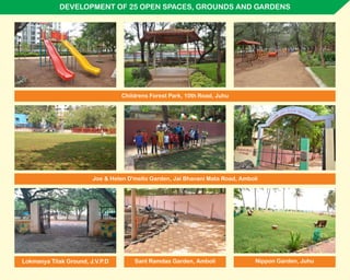 DEVELOPMENT OF 25 OPEN SPACES, GROUNDS AND GARDENS
Childrens Forest Park, 10th Road, Juhu
Joe & Helen D'mello Garden, Jai Bhavani Mata Road, Amboli
Nippon Garden, JuhuSant Ramdas Garden, AmboliLokmanya Tilak Ground, J.V.P.D
 