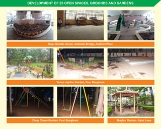 DEVELOPMENT OF 25 OPEN SPACES, GROUNDS AND GARDENS
Venus Jupiter Garden, Four Bunglows
Rajiv Gandhi Udyan, Gokhale Bridge, Andheri West
Dhup Chaav Garden, Four Bunglows Mayfair Garden, Azad Lane
 