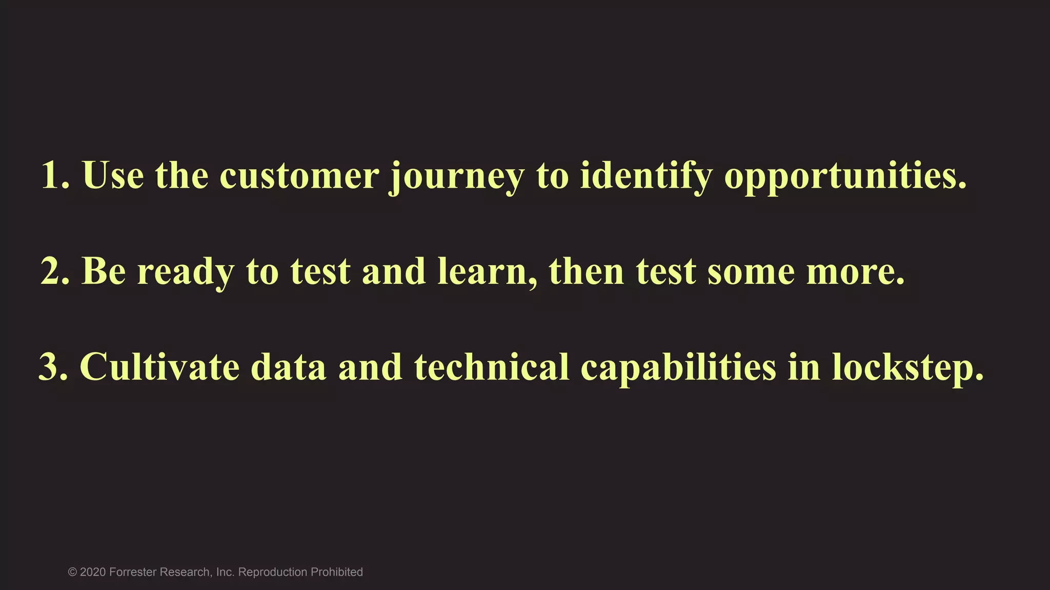 © 2020 Forrester Research, Inc. Reproduction Prohibited
2. Be ready to test and learn, then test some more.
1. Use the customer journey to identify opportunities.
3. Cultivate data and technical capabilities in lockstep.
 