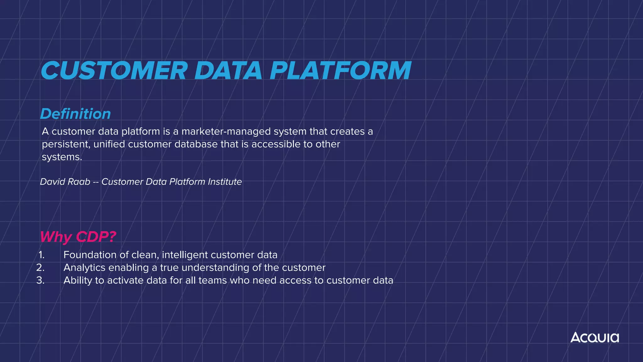 CUSTOMER DATA PLATFORM
A customer data platform is a marketer-managed system that creates a
persistent, uniﬁed customer database that is accessible to other
systems.
Deﬁnition
David Raab -- Customer Data Platform Institute
Why CDP?
1. Foundation of clean, intelligent customer data
2. Analytics enabling a true understanding of the customer
3. Ability to activate data for all teams who need access to customer data
 