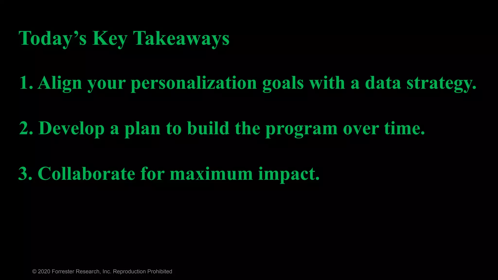 © 2020 Forrester Research, Inc. Reproduction Prohibited
2. Develop a plan to build the program over time.
1. Align your personalization goals with a data strategy.
3. Collaborate for maximum impact.
Today’s Key Takeaways
 