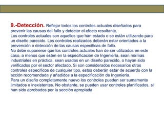 9.-Detección. Reflejar todos los controles actuales diseñados para
prevenir las causas del fallo y detectar el efecto resultante.
Los controles actuales son aquellos que han estado o se están utilizando para
un diseño parecido. Los controles realizados deberán estar orientados a la
prevención o detección de las causas específicas de fallo.
No debe suponerse que los controles actuales han de ser utilizados en este
caso, a menos que estén en la especificación de Ingeniería, sean normas
industriales en práctica, sean usadas en un diseño parecido, o hayan sido
verificados por el sector afectado. Si son considerados necesarios otros
controles específicos de cualquier tipo, estos deberán estar de acuerdo con la
acción recomendada y añadidos a la especificación de Ingeniería.
Para un diseño completamente nuevo los controles pueden ser sumamente
limitados o inexistentes. No obstante, se pueden usar controles planificados, si
han sido aprobados por la sección apropiada
 