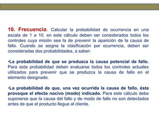 10. Frecuencia. Calcular la probabilidad de ocurrencia en una
escala de 1 a 10. en este cálculo deben ser considerados todos los
controles cuya misión sea la de prevenir la aparición de la causa de
fallo. Cuando se asigna la clasificación por ocurrencia, deben ser
consideradas dos probabilidades, a saber:
•La probabilidad de que se produzca la causa potencial de fallo.
Para esta probabilidad deben evaluarse todos los controles actuales
utilizados para prevenir que se produzca la causa de fallo en el
elemento designado.
•La probabilidad de que, una vez ocurrida la causa de fallo, ésta
provoque el efecto nocivo (modo) indicado. Para este cálculo debe
suponerse que la causa del fallo y de modo de fallo no son detectados
antes de que el producto llegue al cliente.
 