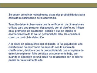 Se deben combinar mentalmente estas dos probabilidades para
calcular la clasificación de la ocurrencia.
También deberá observarse que la verificación de dimensiones
críticas para una pieza en desacuerdo con el diseño, no influye
en el promedio de ocurrencia, debido a que no impide el
acontecimiento de la causa potencial del fallo. Se considera
como un control de detección.
A la pieza en desacuerdo con el diseño, le fue adjudicada una
clasificación de ocurrencia de acuerdo con la escala de
clasificación, debido a que la probabilidad de que una pieza de
este tipo origine un fallo de fatiga es sumamente baja, aún
cuando la aparición de una pieza no de acuerdo con el diseño
puede ser relativamente alta.
 