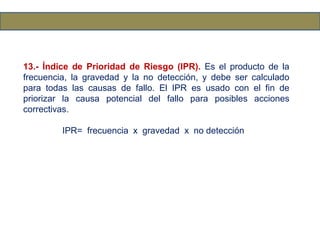 13.- Índice de Prioridad de Riesgo (IPR). Es el producto de la
frecuencia, la gravedad y la no detección, y debe ser calculado
para todas las causas de fallo. El IPR es usado con el fin de
priorizar la causa potencial del fallo para posibles acciones
correctivas.
IPR= frecuencia x gravedad x no detección
 
