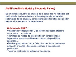 AMEF (Análisis Modal y Efecto de Fallos)
Es un método inductivo de análisis de la seguridad y/o fiabilidad del
funcionamiento de un sistema, utilizando para ello, el estudio
sistemático de las causas y consecuencias de los fallos que puedan
afectar a los elementos de este sistema.
Objetivos del AMEF:
•Analizar las consecuencias y los fallos que pueden afectar a
un producto o un sistema.
•Identificar los modos de fallo que tienen consecuencias
importantes respecto a diferentes criterios: disponibilidad,
seguridad…
•Precisar para cada modo de fallo, disponer de los medios de
detección previstos (detectores, ensayos o inspecciones
periódicas).
•Poner en evidencia los fallos de modo común.
 