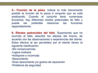 5.- Función de la pieza. Indicar lo más brevemente
posible la función de la pieza o conjunto que se está
analizando. Cuando el conjunto tiene numerosas
funciones, hay diferentes modos potenciales de fallo y
puede ser preferible relacionar las funciones
separadamente.
6. Efectos potenciales del fallo. Suponiendo que ha
ocurrido el fallo, describir los efectos del mismo, de
acuerdo con las observaciones o experiencias del cliente.
Estos efectos al ser percibidos por el cliente tienen la
siguiente clasificación:
•Sin consecuencias
•Ligera molestia
•Indispone o incomoda
•Descontento
•Gran descontento y/o gastos de reparación
•Problema de seguridad
 