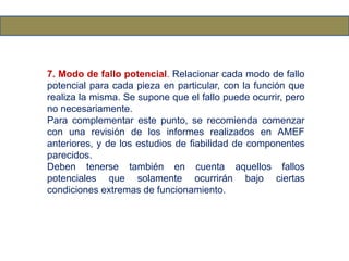 7. Modo de fallo potencial. Relacionar cada modo de fallo
potencial para cada pieza en particular, con la función que
realiza la misma. Se supone que el fallo puede ocurrir, pero
no necesariamente.
Para complementar este punto, se recomienda comenzar
con una revisión de los informes realizados en AMEF
anteriores, y de los estudios de fiabilidad de componentes
parecidos.
Deben tenerse también en cuenta aquellos fallos
potenciales que solamente ocurrirán bajo ciertas
condiciones extremas de funcionamiento.
 