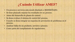 ¿Cuándo Utilizar AMEF?
• Un proceso o servicios esta siendo diseñado o REDISEÑADO.
• Se tiene planeado mejorar los resultados de un proceso.
• Antes del desarrollo de planes de control.
• Se desea evaluar el sistema de control del proceso.
• Cuando se desea integrar un esquema de prevención de problemas en el
proceso.
• Analizar fallas de un producto, servicio o proceso.
• Como parte del cumplimiento de regulaciones.
 