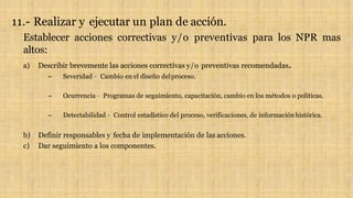 11.- Realizar y ejecutar un plan de acción.
Establecer acciones correctivas y/o preventivas para los NPR mas
altos:
a) Describir brevemente las acciones correctivas y/o preventivas recomendadas.
– Severidad – Cambio en el diseño delproceso.
– Ocurrencia – Programas de seguimiento, capacitación, cambio en los métodos o políticas.
– Detectabilidad – Control estadístico del proceso, verificaciones, de informaciónhistórica.
b) Definir responsables y fecha de implementación de las acciones.
c) Dar seguimiento a los componentes.
 