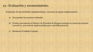 12.- Evaluación y reconocimiento.
Evaluación de las actividades implementadas y reconocer al equipo implementador.
a) Documentar las acciones realizadas.
b) Evaluar nuevamente el Número de Prioridad de Riesgos tomando en cuenta las acciones
correctivo y preventivas implementadas para cada falla potencial.
c) Reconocer el trabajo el equipo.
 