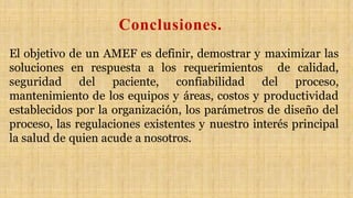 El objetivo de un AMEF es definir, demostrar y maximizar las
soluciones en respuesta a los requerimientos de calidad,
seguridad del paciente, confiabilidad del proceso,
mantenimiento de los equipos y áreas, costos y productividad
establecidos por la organización, los parámetros de diseño del
proceso, las regulaciones existentes y nuestro interés principal
la salud de quien acude a nosotros.
Conclusiones.
 