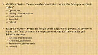 • AMEF de Diseño.- Tiene como objetivo eliminar las posibles fallas por un diseño
“pobre”.
– Operaciones.
– Tareas y responsabilidades.
– Funcionalidad.
– Seguridad.
– Calidad.
• AMEF de proceso.- Evalúa los riesgos de las etapas de un proceso. Su objetivo es
eliminar las fallas causadas por los procesos e identificar las variables que
deberían controlar.
– Métodos/procedimientos.
– Mediciones/indicadores.
– Áreas/Equios/Herramientas
– Personal
 