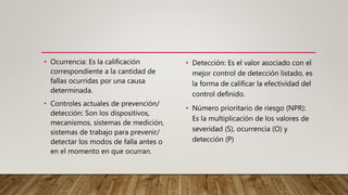 • Ocurrencia: Es la calificación
correspondiente a la cantidad de
fallas ocurridas por una causa
determinada.
• Controles actuales de prevención/
detección: Son los dispositivos,
mecanismos, sistemas de medición,
sistemas de trabajo para prevenir/
detectar los modos de falla antes o
en el momento en que ocurran.
• Detección: Es el valor asociado con el
mejor control de detección listado, es
la forma de calificar la efectividad del
control definido.
• Número prioritario de riesgo (NPR):
Es la multiplicación de los valores de
severidad (S), ocurrencia (O) y
detección (P)
 