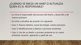 ¿CUÁNDO SE INICIA UN AMEF O ACTUALIZA
QUIEN ES EL RESPONSABLE?
• Lo inicia el responsable del proceso del diseño y desarrollo y de
nuevos procesos.
• Se inicia o actualiza de acuerdo a lo siguiente:
• Caso 1: Nuevos diseños, nueva tecnología, nuevos procesos.
• Caso 2: Modificaciones a diseños o procesos existentes.
• Caso 3: Uso de un diseño o proceso existente en un nuevo
ambiente, locación, aplicación o perfil de uso.
 