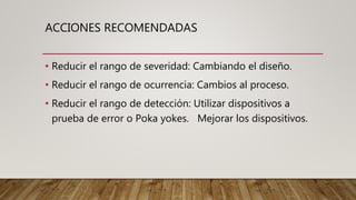 ACCIONES RECOMENDADAS
• Reducir el rango de severidad: Cambiando el diseño.
• Reducir el rango de ocurrencia: Cambios al proceso.
• Reducir el rango de detección: Utilizar dispositivos a
prueba de error o Poka yokes. Mejorar los dispositivos.
 