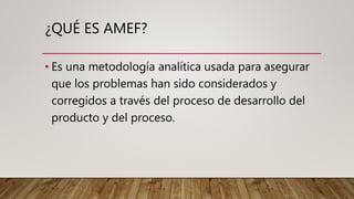 ¿QUÉ ES AMEF?
• Es una metodología analítica usada para asegurar
que los problemas han sido considerados y
corregidos a través del proceso de desarrollo del
producto y del proceso.
 
