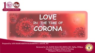 LOVE
IN THE TIME OF
CORONA
Prepared by: ANN MARGARETH ELIZABETH G. ASANE, RN
Reviewed by: Dr. DAVID HALI DE JESUS, RN, PgDip, FISQua
Associate Professor, School of Nursing
Philippine Women's University
 