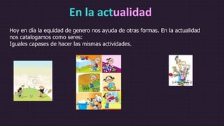 En la actualidad
Hoy en día la equidad de genero nos ayuda de otras formas. En la actualidad
nos catalogamos como seres:
Iguales capases de hacer las mismas actividades.
 