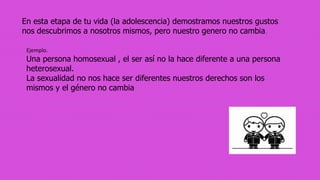 En esta etapa de tu vida (la adolescencia) demostramos nuestros gustos
nos descubrimos a nosotros mismos, pero nuestro genero no cambia.
Ejemplo.
Una persona homosexual , el ser así no la hace diferente a una persona
heterosexual.
La sexualidad no nos hace ser diferentes nuestros derechos son los
mismos y el género no cambia
 