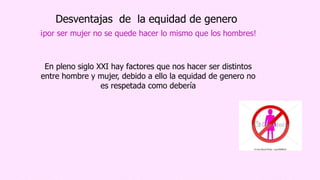 Desventajas de la equidad de genero
¡por ser mujer no se quede hacer lo mismo que los hombres!
En pleno siglo XXI hay factores que nos hacer ser distintos
entre hombre y mujer, debido a ello la equidad de genero no
es respetada como debería
 