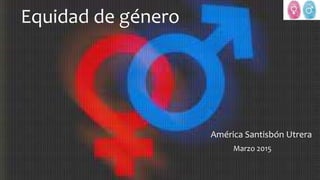 Equidad de género
América Santisbón Utrera
Marzo 2015
 