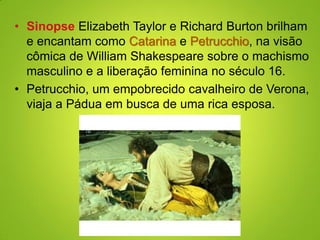 • Sinopse Elizabeth Taylor e Richard Burton brilham
e encantam como Catarina e Petrucchio, na visão
cômica de William Shakespeare sobre o machismo
masculino e a liberação feminina no século 16.
• Petrucchio, um empobrecido cavalheiro de Verona,
viaja a Pádua em busca de uma rica esposa.
 
