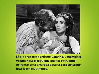 Lá ele encontra a ardente Catarina, uma mulher
voluntariosa e briguenta que faz Petrucchio
enfrentar uma divertida batalha para conseguir
levá-la em matrimônio.
 
