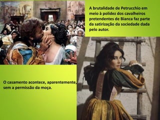 A brutalidade de Petrucchio em
meio à polidez dos cavalheiros
pretendentes de Bianca faz parte
da satirização da sociedade dada
pelo autor.
O casamento acontece, aparentemente,
sem a permissão da moça.
 