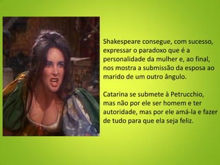 Shakespeare consegue, com sucesso,
expressar o paradoxo que é a
personalidade da mulher e, ao final,
nos mostra a submissão da esposa ao
marido de um outro ângulo.
Catarina se submete à Petrucchio,
mas não por ele ser homem e ter
autoridade, mas por ele amá-la e fazer
de tudo para que ela seja feliz.
 