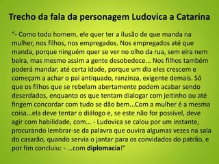 Trecho da fala da personagem Ludovica a Catarina
“- Como todo homem, ele quer ter a ilusão de que manda na
mulher, nos filhos, nos empregados. Nos empregados até que
manda, porque ninguém quer se ver no olho da rua, sem eira nem
beira, mas mesmo assim a gente desobedece... Nos filhos também
poderá mandar, até certa idade, porque um dia eles crescem e
começam a achar o pai antiquado, ranzinza, exigente demais. Só
que os filhos que se rebelam abertamente podem acabar sendo
deserdados, enquanto os que tentam dialogar com jeitinho ou até
fingem concordar com tudo se dão bem...Com a mulher é a mesma
coisa...ela deve tentar o diálogo e, se este não for possível, deve
agir com habilidade, com... - Ludovica se calou por um instante,
procurando lembrar-se da palavra que ouvira algumas vezes na sala
do casarão, quando servia o jantar para os convidados do patrão, e
por fim concluiu: - ...com diplomacia!"
 