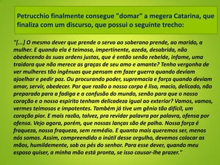 "[...] O mesmo dever que prende o servo ao soberano prende, ao marido, a
mulher. E quando ela é teimosa, impertinente, azeda, desabrida, não
obedecendo às suas ordens justas, que é então senão rebelde, infame, uma
traidora que não merece as graças de seu amo e amante? Tenho vergonha de
ver mulheres tão ingênuas que pensam em fazer guerra quando deviam
ajoelhar e pedir paz. Ou procurando poder, supremacia e força quando deviam
amar, servir, obedecer. Por que razão o nosso corpo é liso, macio, delicado, não
preparado para a fadiga e a confusão do mundo, senão para que o nosso
coração e o nosso espírito tenham delicadeza igual ao exterior? Vamos, vamos,
vermes teimosos e impotentes. Também já tive um gênio tão difícil, um
coração pior. E mais razão, talvez, pra revidar palavra por palavra, ofensa por
ofensa. Vejo agora, porém, que nossas lanças são de palha. Nossa força é
fraqueza, nossa fraqueza, sem remédio. E quanto mais queremos ser, menos
nós somos. Assim, compreendido o inútil desse orgulho, devemos colocar as
mãos, humildemente, sob os pés do senhor. Para esse dever, quando meu
esposo quiser, a minha mão está pronta, se isso causar-lhe prazer."
Petrucchio finalmente consegue "domar" a megera Catarina, que
finaliza com um discurso, que possui o seguinte trecho:
 