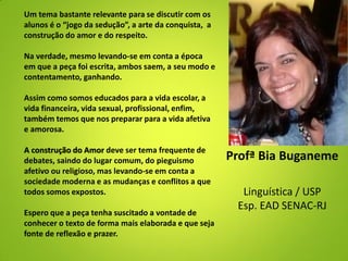 Profª Bia Buganeme
Linguística / USP
Esp. EAD SENAC-RJ
Um tema bastante relevante para se discutir com os
alunos é o “jogo da sedução”, a arte da conquista, a
construção do amor e do respeito.
Na verdade, mesmo levando-se em conta a época
em que a peça foi escrita, ambos saem, a seu modo e
contentamento, ganhando.
Assim como somos educados para a vida escolar, a
vida financeira, vida sexual, profissional, enfim,
também temos que nos preparar para a vida afetiva
e amorosa.
A construção do Amor deve ser tema frequente de
debates, saindo do lugar comum, do pieguismo
afetivo ou religioso, mas levando-se em conta a
sociedade moderna e as mudanças e conflitos a que
todos somos expostos.
Espero que a peça tenha suscitado a vontade de
conhecer o texto de forma mais elaborada e que seja
fonte de reflexão e prazer.
 