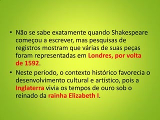 • Não se sabe exatamente quando Shakespeare
começou a escrever, mas pesquisas de
registros mostram que várias de suas peças
foram representadas em Londres, por volta
de 1592.
• Neste período, o contexto histórico favorecia o
desenvolvimento cultural e artístico, pois a
Inglaterra vivia os tempos de ouro sob o
reinado da rainha Elizabeth I.
 