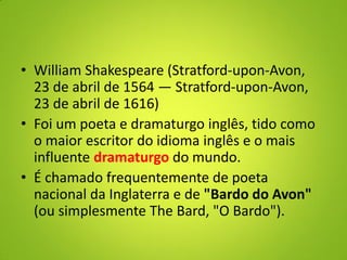 • William Shakespeare (Stratford-upon-Avon,
23 de abril de 1564 — Stratford-upon-Avon,
23 de abril de 1616)
• Foi um poeta e dramaturgo inglês, tido como
o maior escritor do idioma inglês e o mais
influente dramaturgo do mundo.
• É chamado frequentemente de poeta
nacional da Inglaterra e de "Bardo do Avon"
(ou simplesmente The Bard, "O Bardo").
 