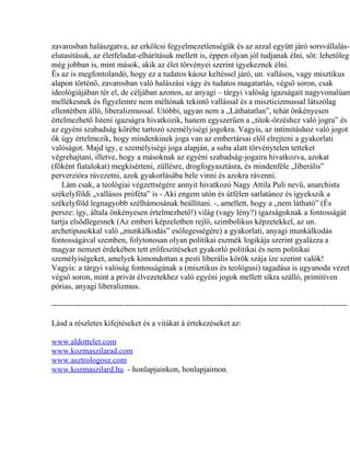 zavarosban halászgatva, az erkölcsi fegyelmezetlenségük és az azzal együtt járó sorsvállalás-
elutasításuk, az életfeladat-elhárításuk mellett is, éppen olyan jól tudjanak élni, sőt: lehetőleg
még jobban is, mint mások, akik az élet törvényei szerint igyekeznek élni.
És az is megfontolandó, hogy ez a tudatos káosz keltéssel járó, un. vallásos, vagy misztikus
alapon történő, zavarosban való halászási vágy és tudatos magatartás, végső soron, csak
ideológiájában tér el, de céljában azonos, az anyagi – tárgyi valóság igazságait nagyvonalúan
mellékesnek és figyelemre nem méltónak tekintő vallással és a miszticizmussal látszólag
ellentétben álló, liberalizmussal. Utóbbi, ugyan nem a „Láthatatlan”, tehát önkényesen
értelmezhető Isteni igazságra hivatkozik, hanem egyszerűen a „titok-őrzéshez való jogra” és
az egyéni szabadság körébe tartozó személyiségi jogokra. Vagyis, az intimitáshoz való jogot
ők úgy értelmezik, hogy mindenkinek joga van az embertársai elől elrejteni a gyakorlati
valóságot. Majd így, e személyiségi joga alapján, a suba alatt törvénytelen tetteket
végrehajtani, illetve, hogy a másoknak az egyéni szabadság-jogaira hivatkozva, azokat
(főként fiatalokat) megkísérteni, züllésre, drogfogyasztásra, és mindenféle „liberális”
perverzióra rávezetni, azok gyakorlásába bele vinni és azokra rávenni.
Lám csak, a teológiai végzettségére annyit hivatkozó Nagy Attila Puli nevű, anarchista
székelyföldi „vallásos próféta” is - Aki engem utón és útfélen sarlatánoz és igyekszik a
székelyföld legnagyobb szélhámosának beállítani. -, amellett, hogy a „nem látható” (És
persze: így, általa önkényesen értelmezhető!) világ (vagy lény?) igazságoknak a fontosságát
tartja elsődlegesnek (Az emberi képzeletben rejlő, szimbolikus képzetekkel, az un.
archetipusokkal való „munkálkodás” esőlegességére) a gyakorlati, anyagi munkálkodás
fontosságával szemben, folytonosan olyan politikai eszmék logikája szerint gyalázza a
magyar nemzet érdekében tett erőfeszítéseket gyakorló politikai és nem politikai
személyiségeket, amelyek kimondottan a pesti liberális körök szája íze szerint valók!
Vagyis: a tárgyi valóság fontosságának a (misztikus és teológusi) tagadása is ugyanoda vezet
végső soron, mint a privát élvezetekhez való egyéni jogok mellett síkra szálló, primitíven
pórias, anyagi liberalizmus.
---------------------------------------------------------------------------------------------------------------
Lásd a részletes kifejtéseket és a vitákat á értekezéseket az:
www.aldottelet.com
www.kozmaszilarad.com
www.asztrologosz.com
www.kozmaszilard.hu - honlapjainkon, honlapjaimon.
 