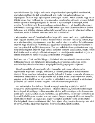 verklit hallhattam újra és újra, ami szerint elképzelhetetlen képességekkel rendelkezünk,
amelyeket mindössze fel kell szabadítanunk az ő rendkívüli szellemtudományuk
segítségével. És akkor majd egészségesek és boldogak leszünk. Annak ellenére, hogy ők azt
állítják ugyan, hogy boldogak, de egészségesnek, a nem fiatal misztikusok, szemmel látható
módon egyáltalán nem egészségesek! És ha nem is olyan csúnyák és tohonyák, mind
szegény Popper Péter volt, de semmivel nem mutatnak bár egy – két évvel fiatalabbnak és
erősebbnek a velük egy idősek átlagánál! Hát akkor vajon mitől olyan csodálatosan értékes
és hasznos az ő állítólag mágikus szellemtudományuk? Mi az a pozitív plusz érték ebben a
tanításban, amiért is érdemes lenne az szerint élni az életünket?
– Megmondom: semmi! És azt is el árulom, hogy miért van ez. Azért, mert egyáltalán nem
azért vagyunk a földön, illetve a fizikai dimenzióban és nem azért van anyagi testünk, hogy
azt a misztika útján gyógyítgassuk és misztikus tanokat követve a szellem dolgait kutassuk,
ahelyett, hogy az életünket rendbe téve az egyetemes törvényeknek megfelelően élnénk és
ezzel megváltanánk legalább önmagunkat. És a gyermekeinket is megtanítanánk arra, hogy
megváltsák magukat, ahelyett, hogy kamasz korukban ellenünk lázadozzanak, majd a felnőtt
kor küszöbén máris a világi csábításoknak engedve a városi éjszakák szórakozó helyein a
kábulat által elérhető hamis boldogság labirintusában tévelyegjenek.
Erről van szó! – Tehát miről is? Hogy az életünknek nincs sem öncélú élvezetszerzési -
boldogságszerzési, sem bábeltorony-építési célja, ahogyan nincs ezeknek az öncélú
verklizése következtében beszerzett betegségektől való gyógyítgatási célja sem!
Jézus kiprovokálta a kereszthalált, jelezvén ezzel és tanítván az emberiségnek a
legfontosabb megváltási leckéjét, ami szerint, a szellemi jelenségeket és folyamatokat
tükröző, illetve a szellemi információt magába befogadni, őrizni és vissza adni képes anyag
természetes állapotaiból és tükör-jelzéseiből kell és lehet a sors-következtetéseket levonni,
vagyis a szellem által létre hozott és az által is működtetett anyagi világnak a szimbolikus
jelzéseiből kell tanulni, és nem a mágikus – misztikus fantazmagóriákból.
Az, amit minden, de minden az életnek az anyagi tudomány segítségével történő
megnyerési lehetőségében bízó, humanista - liberális értelmiségi, valamint minden magát
kereszténynek képzelő pap, vallásos vezető és minden jósló asztrológus, misztikus szent és
csoda-guru, vajákos, kártya-jós, un. tisztánlátó, égi geometrikus, csodabogár–kozmetikus és
így tovább, elsődlegesen nem ért, nem más mint az, hogy az anyagnak, illetve az anyag léte
által keletkező tárgyi valóságnak és a tárgyi valóságból levonható vissza-következtetési
lehetőségeknek, fundamentális (szakrális!) funkciója és kihagyhatatlan fontossága van mind
az egyéni, mind az egyetemes megváltás megvalósításában, létrehozásában.
 