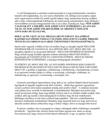 A volt feleségemnek az amerikai csoda-kurzusnak és a joga-tanfolyamnak a misztikus
tanaitól való meghatódása, és a szó szoros értelmében vett, időleges észveszejtése, éppen
azért vágott annyira mellbe (És amitől egyből tudtam, hogy amennyiben tényleg csodákra
adta a fejét, a házasságunknak befellegzett, de utolsó percig reménykedtem, hogy felébred.) -
mert korábban ezerszer elmagyaráztam neki is ezt a tényt. Éspedig azt, hogy: NEM AZÉRT
VAGYUNK ITT A FÖLDÖN, NEM AZÉRT LETT LÉTREHOZVA AZ ANYAGI
VILÁG ÉS NEM AZÉRT INKARNÁLÓDIK AZ ABSZOLÚT SZELLEM
ANNYAGBA MI ÁLTALUNK,
HOGY AZ ŐS- LILIT ÁLTAL MEGZAVART ÉS EMIATT ÁLLANDÓAN
KAOTIKUSAN (ÖSSZE-VISSZA!) VÁLTOZÓ, SZELLEM-VI LÁGBÓL ÉRKEZŐ,
TÉVES ÉS ZAVAROSAN KAVARGÓ ÜZENETEKET FIGYELGESSÜNK(!!!),
hanem azért vagyunk a földön és hús-vér-testben, hogy az anyagba rögzült SZELLEMI
INFORMÁCIÓK OLVASÁSÁVAL ÁLLAPÍTSUK MEG AZT, HOGY MELYIK - Az
anyagban rögzült és az anyag által tükrözött! - SZELLEMI INFORMÁCIÓ HASZNOS.
Hogy melyik anyagi formába rögzített szellemi információ MEGTARTANDÓ és
használandó AZ ÚJJÁSZÜLETÉS ÉS A KIEGYENLÍTŐDÉSI - MEGVÁLTÓDÁSI
KÉPESSÉGÜNK ELÉRÉSÉHEZ, a tényleges boldogságunk eléréséhez?
ÉS FŐKÉNT AZ, HOGY MELYIK, AZ ANYAGBÓL PONTOSAN KIOLVASHATÓ
INFORMÁCIÓ ÉS JELENSÉG ÉS FOLYAMT ÉS MAGATARTÁS NEM TARTANDÓ
MEG?! (Pl. a gyűlölet, a kapkodás, a felületesség, a felelőtlenség, a közömbösség, az önzés
és az egoizmus minden fajtája és válfaja, a zavarosság, a hőzöngés, a hőbörgés, az
indulatosság, az agresszió, a szomorúság, a nosztalgia, stb.)
Gyakorló asztrológusi tapasztalatom, hogy akik az un. szellemvilágból érkező üzeneteket
figyelgetik és hagyják magukat azok által vezérelni, erkölcsileg ugyanott, ugyanolyan
zavaros szellemi színvonalon maradnak mindig mint azelőtt voltak! – A médiumi üzenetek
csak jobban össze zavarták és lebénították a tisztánlátásukat! Másokkal nem kellett még
annyit leveleznem utólag, hogy meg találják a helyes utat és az életüket rendbe szedjék, mint
azokkal, akik úgy kezdik a horoszkópigénylő leveleiket, hogy ők már rendelkeznek
különleges misztikus és más ilyen szellemi képességekkel. - Hát erre, a hátráltatásukra
használ a médiumitás mindenkinek! Mondom, hogy meg kell nézni azt, hogy miért tett az
abszolút szellem akkora erőfeszítést, hogy a fizikai világot, illetve az anyagot létre hozza!
És persze, mindazt, ami az anyagnak és a tárgyi valóságnak ebből a különleges szerepéből
következik. – Egyetlen más, létezési forma sem képes ugyanis arra, amire az anyag.
Nevezetesen arra, hogy a hozza és belé érkező információt 1) egy- az egyben vissza
 