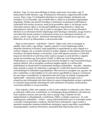 tükrözze. Vagy 2) vissza tartsa (Befogja és tárolja, majd ismét vissza adja), vagy 3)
határozottan tovább irányítsa, vagy 4) befogván az információt, magán keresztül tovább
vezesse. Illetve, hogy 5) a befogadott információ és energia hatására, átalakuljon más
formájúvá. És, ha hosszabb, vagy rövidebb időre is, ebben az új formában megmaradjon
(rögzüljön). Minden más létezési formában az információ zavartalanul tovább halad és
szétáramlik köd szerűen, de persze, annál jóval gyorsabban, akkor is, ha lényege szerint
változatlan marad és akkor is, ha lényegét képlékenyen megváltoztatva, valami más
idearendszerré változik. Ezért, csak és csakis az anyagban, illetve az anyag információ-
tükrözési és az információ-tárolói tulajdonsága miatt lehetséges számunkra, anyagi testtel és
szervekkel bíró lények számára az információ-olvasás és az információ-értelmezés, és
persze, a tárolt, vagy olvasott - értelmezett információnak a visszahívása és egyszeri, vagy
többszörös, de új és új felhasználása, a sokszorosítás tehát.
Hogy ez miért annyira – szakrálisan! - fontos? - Éppen azért, mert az anyagnak az
akadály, illetve tükör, vagy befogó - kaptáló, rögzítő és vezető tulajdonsága nélkül,
lehetetlen ellenőrizni és kiszűrni, majd megállítani és megszüntetni az idea-világnak és a
szellemi világnak, sőt: az asztrális (érzelmi és érzéki) világnak a Lilith-effektus által okozott
torzulásait, önromboló hatásait, az örvénylést. Azért válik ugyanis teremtővé a Lilith által
megzavart abszolút lét és azért hozza létre végül az anyagot, és azért jött létre a végtelen
anyagi univerzumban egy ilyen galaxis (Tejút), és abban egy ilyen bolygórendszer
(Naprendszer), és azon belül egy éppen ilyen összetett mozgású és vegyi összetételű bolygó,
amelyen lehetővé vált az anyagnak a szellemet magába engedő, és a szellem által
működtethető és ellenőrizhető és értelmezhető biológiai struktúrákká – lényekké - alakulása,
hogy azoknak és annak (Az embernek) a segítségével, a Lilith által okozott torzulásoktól,
zavarodottságtól és kábulattól megszabaduljon. Mert ami lent az anyagban van, ugyanaz van
fent a szellemben, az ideavilágban is! És ezért ennyire egyedülálló az anyag és a természeti
lét, mert képes visszatükrözni, és információt adni arról, hogy mi történik a legmagasabb –
legfinomabb – dimenziók szintjén. És semmilyen más létforma nem képes erre és
semmilyen más létformának nem lehet ekkora és ennyire kihagyhatatlan szerepe a spirituális
és a kauzális kiegyenlítődés lehetőségeiről szóló információ-olvasásban, értelmezésben,
vissza-közvetítésben és visszavezetésben.
Ezért szakrális a föld, ezért szakrális az élet és ezért szakrális az embernek a teste, illetve
az embernek a földi sorsa, sorstörténete, és a boldogságra (kiegyenlítődésre) való törekvése.
Ezért szakrális a kereszt, ami nem más, mint az anyagi világ e szakrális mivolta
tudatosításának és elfogadásának a szimbóluma. Ebből, a szakrális szaturnuszi - És ezért
majdhogynem csalhatatlan! - szellem – anyag relációrendszerből nyeri az asztrológia azokat
a személyi sorsprogramokra vonatkozó, abszolút biztos információit, vagyis azokat, a
spirituális-energetikai struktúra-tömörülések minőségére (egyéni megváltási, megváltódási
sorsprogramjára) vonatkozó információt, amelyekből akár még bizonyos jövő sors-
 