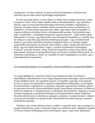 eseményeket is ki lehet számítani, és amely szellemi folyamatokat, semmilyen más
tudomány-ág nem képes ekkora egzaktsággal megállapítani.
És ezért megváltás ellenes, és Isten ellenes, és ember ellenes minden hazudozás, intrika,
korrupció és csalás. Ezért a lehető legfőbb vétek az információferdítés, vagy információ-
titkolás, vagyis az anyag által biztosított tárgyi információ elferdítése, megmásítása, a
hamisítás. De éppen ennyire szakralitás ellenes, és megváltás ellenes az önámítás és az
önkábítás is. És ezért jelenik meg idejekorán, előbb, vagy utóbb a halál, de legalább is a
végzetes korlátozás és helyben tartás a valósághamisítók sorsában. Ezért jelennek meg a
teljes visszafordítás - visszaküldés (Szaturnusz) angyalai (Sorserői. - Adott esetben éppen
baktériumok és vírusok, vagy funkcionális szervi dereglációk formájában is.), azoknál, akik
túl sokáig és a megváltás megvalósulása lehetőségeit gyengítve, vagy azt önkéntelenül
blokálva, igen erősen ferdítették elsősorban önmagukon belül, az ő személyi tudatuk
legfinomabb mélységeiben élő abszolút tudat számára, a tárgyi valóság által tükrözött és
tárolt, vagy közvetített információt. Vagyis, a szellemi folyamatokat és jelenségeket
értelmező –megváltó tényeket: a fényt. Ezért kell megszűnnie minden olyan életnek, vagy
kapcsolatnak, amelyben az igazság (Plútó) fénye egy bizonyos mértéken felül kiveszik, és a
Szaturnusz szellemisége az, amely ezt a mértéket és arányt megállapítja és az életet, vagy a
kapcsolatrendszert megszünteti.
II. Az anyag funkciójának a téves megítélése a keleti metafizikák és a nyugati filozófiákban.
Az anyagi létállapot és a természeti (fizikai és pszichikai) élet tükör mivoltának és
funkciójának a kikerülhetetlen és nem eléggé hangsúlyozható fontosságát a keleti metafizika
(Véda, Buddhista tanok, stb.) egyáltalán nem érti, de legalább is ignorálja. Ezért képtelen
levonni az anyag visszajelzéseiből a megfelelő magatartások kialakításához vezető logikus
következtetéseket, megelégedvén az egyetemes megváltás magvalósítása feltételeit jelző és
az egyetemes törvények szerint strukturálódó anyagi formaváltások jelzéseinek, de főként az
emberi test fájdalom- és örömjelzéseinek, az illúzióként való kezelésével. Magyarán, a keleti
misztika megelégszik a metafizikai jelenségek és kinyilatkoztatások elméleti (spekulatív
filozófiai) értelmezésével, miközben az anyagnak a szellemre visszaható üzeneteit, valamint
az anyagi törvényekből és az anyagi formák változásaiból kiolvasható lényegi és kauzális
információkat ignorálja.
Valójában, nem is lehet eldönteni, hogy ez utóbbi-e a nagyobb vétek, vagy az európai és a
nyugati materializmus, amely a természeti világot és a természeti életet, megélhetési alapnak
és élvezet-csikarási (boldogságszerzési) lehetőségnek, vagyis, végső soron, határtalanul
 