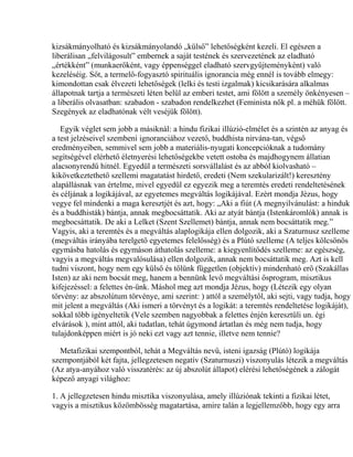 kizsákmányolható és kizsákmányolandó „külső” lehetőségként kezeli. El egészen a
liberálisan „felvilágosult” embernek a saját testének és szervezetének az eladható
„értékként” (munkaerőként, vagy éppenséggel eladható szervgyűjteményként) való
kezeléséig. Sőt, a termelő-fogyasztó spirituális ignorancia még ennél is tovább elmegy:
kimondottan csak élvezeti lehetőségek (lelki és testi izgalmak) kicsikarására alkalmas
állapotnak tartja a természeti léten belül az emberi testet, ami fölött a személy önkényesen –
a liberális olvasatban: szabadon - szabadon rendelkezhet (Feminista nők pl. a méhük fölött.
Szegények az eladhatónak vélt veséjük fölött).
Egyik véglet sem jobb a másiknál: a hindu fizikai illúzió-elmélet és a szintén az anyag és
a test jelzéseivel szembeni ignoranciához vezető, buddhista nirvána-tan, végső
eredményeiben, semmivel sem jobb a materiális-nyugati koncepcióknak a tudomány
segítségével elérhető életnyerési lehetőségekbe vetett ostoba és majdhogynem állatian
alacsonyrendű hitnél. Egyedül a természeti sorsvállalást és az abból kiolvasható –
kikövetkeztethető szellemi magatatást hirdető, eredeti (Nem szekularizált!) keresztény
alapállásnak van értelme, mivel egyedül ez egyezik meg a teremtés eredeti rendeltetésének
és céljának a logikájával, az egyetemes megváltás logikájával. Ezért mondja Jézus, hogy
vegye fel mindenki a maga keresztjét és azt, hogy: „Aki a fiút (A megnyilvánulást: a hinduk
és a buddhisták) bántja, annak megbocsáttatik. Aki az atyát bántja (Istenkáromlók) annak is
megbocsáttatik. De aki a Lelket (Szent Szellemet) bántja, annak nem bocsáttatik meg.”
Vagyis, aki a teremtés és a megváltás alaplogikája ellen dolgozik, aki a Szaturnusz szelleme
(megváltás irányába terelgető egyetemes felelősség) és a Plútó szelleme (A teljes kölcsönös
egymásba hatolás és egymáson áthatolás szelleme: a kiegyenlítődés szelleme: az egészség,
vagyis a megváltás megvalósulása) ellen dolgozik, annak nem bocsáttatik meg. Azt is kell
tudni viszont, hogy nem egy külső és tőlünk független (objektív) mindenható erő (Szakállas
Isten) az aki nem bocsát meg, hanem a bennünk levő megváltási ősprogram, misztikus
kifejezéssel: a felettes én-ünk. Máshol meg azt mondja Jézus, hogy (Létezik egy olyan
törvény: az abszolútum törvénye, ami szerint: ) attól a személytől, aki sejti, vagy tudja, hogy
mit jelent a megváltás (Aki ismeri a törvényt és a logikát: a teremtés rendeltetése logikáját),
sokkal több igényeltetik (Vele szemben nagyobbak a felettes énjén keresztüli un. égi
elvárások ), mint attól, aki tudatlan, tehát úgymond ártatlan és még nem tudja, hogy
tulajdonképpen miért is jó neki ezt vagy azt tennie, illetve nem tennie?
Metafizikai szempontból, tehát a Megváltás nevű, isteni igazság (Plútó) logikája
szempontjából két fajta, jellegzetesen negatív (Szaturnuszi) viszonyulás létezik a megváltás
(Az atya-anyához való visszatérés: az új abszolút állapot) elérési lehetőségének a zálogát
képező anyagi világhoz:
1. A jellegzetesen hindu misztika viszonyulása, amely illúziónak tekinti a fizikai létet,
vagyis a misztikus közömbösség magatartása, amire talán a legjellemzőbb, hogy egy arra
 