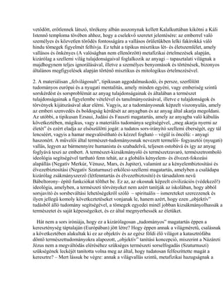 vetődött, erőtlennek látszó, törékeny albán asszonynak kellett Kalalkuttában kikötni a Káli
Istennő temploma tövében ahhoz, hogy a cselekvő szeretet jelentésére: az emberrel való
személyes és közvetlen törődés fontosságára a vallásos őrületükben lelki fakírokká váló
hindu tömegek figyelmét felhívja. Ez tehát a tipikus misztikus lét- és életszemlélet, amely
vallásos és önkényes (A valóságban nem ellenőrzött) metafizikai értelmezések alapján,
kizárólag a szellemi világ tulajdonságaival foglalkozik az anyagi – tapasztalati világnak a
majdhogynem teljes ignorálásával, illetve a személyes benyomások és történések, bizonyos
általános megfigyelések alapján történő misztikus és mitologikus értelmezésével.
2. A materiálisan „felvilágosult”, tipikusan aggodalmaskodó, és persze, szerfölött
tudományos európai és a nyugati mentalitás, amely minden egyéni, vagy emberiség szintű
sorskérdést és sorsproblémát az anyag tulajdonságainak és általában a természet
tulajdonságainak a figyelembe vételével és tanulmányozásával, illetve e tulajdonságok és
törvények kijátszásával akar elérni. Vagyis, az a tudományosnak képzelt viszonyulás, amely
az emberi szenvedés és boldogság kérdését az anyagban és az anyag által akarja megoldani.
Az utóbbi, a tipikusan Ezsaui, Judási és Fauszti magatartás, amely az anyagba való kábulás
következtében, mágikus, vagy a materiális tudománya segítségével, „meg akarja nyerni az
életét” és ezért eladja az elsőszülötti jogát: a tudatos sors-irányító szellemi éberségét, egy tál
lencséért, vagyis a hamar megvalósítható és kézzel fogható – végül is öncélú: - anyagi
haszonért. A művelői által természet-tudományosnak nevezett termelői- fogyasztói (nyugati)
vallás, legyen az bármennyire humanista és szabadelvű, teljesen ostobává és így az anyag
foglyává teszi az embert. A természet-kizsákmányoló és természetzavaró, természetromboló
ideológia segítségével tartható fenn tehát, az a globális kényelem- és élvezet-fokozási
alapállás (Negatív Merkúr, Vénusz, Mars, és Jupiter), valamint az a kényelembiztosítási és
élvezetbiztosítási (Negatív Szaturnusz) erkölcsi-szellemi magatartás, amelyben a családapa
kizárólag zsákmányszerző (létfenntartás és élvezetbiztosító) és társadalom nevű
Bábeltorony- építő funkciókat tölthet be. Ez az, az okosnak képzelt civilizációs (védekező!)
ideológia, amelyben, a természeti törvényeket nem azért tanítják az iskolában, hogy abból
sorsjavító és sorsbeváltási lehetőségekről szóló – spirituális – ismereteket szerezzenek és
ilyen jellegű komoly következtetéseket vonjanak le, hanem azért, hogy ezen „objektív”
tudásból álló tudomány segítségével, a tömegek egyedei minél jobban kizsákmányolhassák a
természetet és saját képességeiket, és ez által megnyerhessék az életüket.
Hát nem a sors iróniája, hogy ez a kizárólagosan „tudományos” magatartás éppen a
kereszténység táptalaján (Európában) jött létre? Hogy éppen annak a világméretű, csalásnak
a következtében alakultak ki ez az objektív és az egész földi élő világot a katasztrófába
döntő természettudományokra alapozott, „objektív” tanítási koncepció, miszerint a Názáreti
Jézus nem a megváltódás eléréséhez szükséges természeti sorselfogadás (Szaturnuszi)
szükségének leckéjét tanította volna meg az által, hogy tudatosan felfeszíttette magát a
keresztre? – Mert lássuk be végre: annak a világvallás szintű, metafizikai hazugságnak a
 