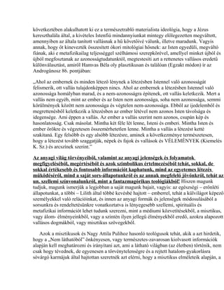 következtében alakulhatott ki ez a természetrabló materialista ideológia, hogy a Jézus
kereszthalála által, a kivételes Istenfiú mindannyiunkat mintegy előlegezetten megváltott,
amennyiben az általa tanított vallásnak a hű követőivé válunk, illetve maradunk. Vagyis
annak, hogy őt kinevezték összesített ókori mitológiai hősnek: az Isten egyedüli, megváltó
fiának, aki e metafizikailag teljességgel szélhámosi szerepkörével, amellyel minket újból és
újból megfosztanak az azonosságtudatunktól, megtestesíti azt a rettenetes vallásos eredetű
különválasztást, amiről Hamvas Béla oly plasztikusan és találóan (Egzakt módon) ír az
Androgünosz 86. pontjában:
„Ahol az embernek és minden létező lénynek a létezésben Istennel való azonosságát
felismerik, ott vallás tulajdonképpen nincs. Ahol az embernek a létezésben Istennel való
azonossága homályban marad, és a nem-azonosságra építenek, ott vallás keletkezik. Mert a
vallás nem egyéb, mint az ember és az Isten nem azonossága, soha nem azonossága, semmi
körülmények között nem azonossága és végtelen nem-azonossága. Ebből az ijedelemből és
megrettenésből keletkezik a létezésben az ember létével nem azonos Isten távolsága és
idegensége. Ami éppen a vallás. Az ember a vallás szerint nem azonos, csupán kép és
hasonlatosság. Csak másolat. Mintha két féle lét lenne, Isteni és emberi. Mintha Isten és
ember örökre és végzetesen összemérhetetlen lenne. Mintha a vallás a létezést ketté
szakítaná. Egy felsőbb és egy alsóbb létezésre, aminek a következménye természetesen,
hogy a létezést tovább szaggatják, népek és fajok és vallások és VÉLEMÉNYEK (Kiemelés
K. Sz.) és arcszínek szerint.”
Az anyagi világ törvényeiből, valamint az anyagi jelenségek és folyamatok
megfigyeléséből, megértéséből és azok szimbolikus értelmezéséből tehát, sokkal, de
sokkal értékesebb és fontosabb információt kaphatunk, mind az egyetemes létezés
működéséről, mind a saját sors-állapotunkról és az annak megfelelő jövőnkről, tehát az
un. szellemi színvonalunkról, mint a fantazmagórikus teológiákból! Hiszen magunk
tudjuk, magunk ismerjük a legjobban a saját magunk bajait, vagyis: az egészségi – erőnléti
állapotunkat, a többi – Lilith által többé kevésbé hajtott – emberrel, tehát a külvilágot képező
személyekkel való relációinkat, és innen az anyagi formák és jelenségek módosulásából a
sorsunkra és rendeltetésünkre vonatkoztatva is lényegesebb szellemi, spirituális és
metafizikai információt lehet tudunk szerezni, mint a médiumi közvetítésekből, a misztikus,
vagy álom- élményeinkből, vagy a szintén ilyen jellegű élményekből eredő, azokra alapozott
vallásos dogmákból, vagy misztikus szövegekből.
Azok a misztikusok és Nagy Attila Pulihoz hasonló teológusok tehát, akik a azt hirdetik,
hogy a „Nem láthatóból” önkényesen, vagy természetes-zavarosan kiolvasott információk
alapján kell meghatározni és irányítani azt, ami a látható világban (az életben) történik, nem
csak hogy tévednek, de egyenesen a törvénytelenségre és a rejtett hatalom-gyakorlásra
sóvárgó karmájuk által hajtottan szeretnék azt elérni, hogy a misztikus elméleteik alapján, a
 