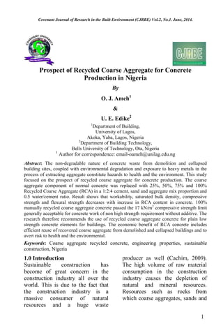 Covenant Journal of Research in the Built Environment (CJRBE) Vol.2, No.1. June, 2014.
Prospect of Recycled Coarse Aggregate for Concrete
Production in Nigeria
By
O. J. Ameh1
&
U. E. Edike2
1
Department of Building,
University of Lagos,
Akoka, Yaba, Lagos, Nigeria
2
Department of Building Technology,
Bells University of Technology, Ota, Nigeria
1
Author for correspondence: email-oameh@unilag.edu.ng
Abstract: The non-degradable nature of concrete waste from demolition and collapsed
building sites, coupled with environmental degradation and exposure to heavy metals in the
process of extracting aggregate constitute hazards to health and the environment. This study
focused on the prospect of recycled coarse aggregate for concrete production. The coarse
aggregate component of normal concrete was replaced with 25%, 50%, 75% and 100%
Recycled Coarse Aggregate (RCA) in a 1:2:4 cement, sand and aggregate mix proportion and
0.5 water/cement ratio. Result shows that workability, saturated bulk density, compressive
strength and flexural strength decreases with increase in RCA content in concrete. 100%
manually recycled coarse aggregate concrete passed the 17 kN/m2
compressive strength limit
generally acceptable for concrete work of non high strength requirement without additive. The
research therefore recommends the use of recycled coarse aggregate concrete for plain low
strength concrete elements for buildings. The economic benefit of RCA concrete includes
efficient reuse of recovered coarse aggregate from demolished and collapsed buildings and to
avert risk to health and the environmental.
Keywords: Coarse aggregate recycled concrete, engineering properties, sustainable
construction, Nigeria
1.0 Introduction
Sustainable construction has
become of great concern in the
construction industry all over the
world. This is due to the fact that
the construction industry is a
massive consumer of natural
resources and a huge waste
producer as well (Cachim, 2009).
The high volume of raw material
consumption in the construction
industry causes the depletion of
natural and mineral resources.
Resources such as rocks from
which coarse aggregates, sands and
1
 