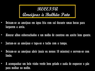 Deixam-se as ameijoas em água fria com sal durante umas horas para largarem a areia.  Alourar alhos esborrachados e um molho de coentros em azeite bem quente. Juntam-se as ameijoas e tapa-se o tacho com a tampa. Deixam-se as ameijoas abrir (mais ou menos 10 minutos) e servem-se com limão.  A acompanhar um belo vinho verde bem gelado e nada de esquecer o pão para molhar no molho.  RECEITA Ameijoas à Bulhão Pato .  