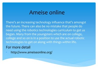 Ameise online
There’s an increasing technology influence that’s amongst
the future. There can also be no mistake that people do
need using the robotics technologies curriculum to get us
began. Many from the youngsters which are on college,
college and so on is in a position to use the actual robotic
technologies to get on along with things within life.
For more detail
• http://www.ameiseonline.org/
 