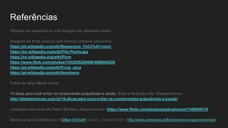 Referências
Páginas de pesquisa no site Google por palavras-chave
Imagens da fruta ameixa com licença creative commons:
https://pt.wikipedia.org/wiki/Nespereira_(%C3%A1rvore)
https://en.wikipedia.org/wiki/File:Plums.jpg
https://en.wikipedia.org/wiki/Plum
https://www.flickr.com/photos/15432052@N08/4980568258
https://pt.wikipedia.org/wiki/Fruta_seca
https://pt.wikipedia.org/wiki/Ameixeira
Fotos de Alice Maria Costa
10 dicas para você evitar os conservantes prejudiciais à saúde. Dieta e Nutrição site. Disponível em:
http://dietaenutricao.com.br/10-dicas-para-voce-evitar-os-conservantes-prejudiciais-a-saude/
Lâmpada com asas de Pedro Simões, disponível em: https://www.flickr.com/photos/pedrosimoes7/459056379
Somos o que Comemos por Gillian McKeith (Autor). Disponível em: http://www.presenca.pt/livro/somos-o-que-comemos/
 